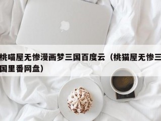 桃喵屋无惨漫画梦三国百度云（桃猫屋无惨三国里番网盘）