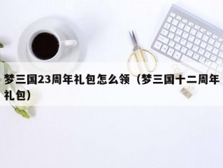 梦三国23周年礼包怎么领（梦三国十二周年礼包）