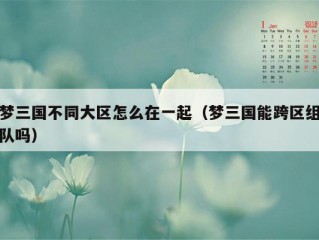 梦三国不同大区怎么在一起（梦三国能跨区组队吗）