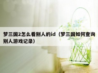 梦三国2怎么看别人的id（梦三国如何查询别人游戏记录）