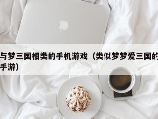 与梦三国相类的手机游戏（类似梦梦爱三国的手游）