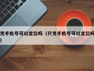 凭手机号可以定位吗（只凭手机号可以定位吗）