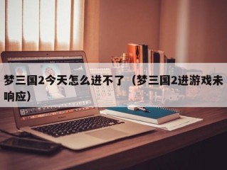 梦三国2今天怎么进不了（梦三国2进游戏未响应）