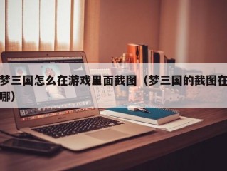 梦三国怎么在游戏里面截图（梦三国的截图在哪）