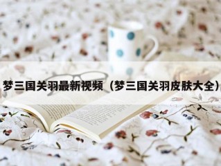 梦三国关羽最新视频（梦三国关羽皮肤大全）