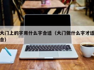 大门上的字用什么字合适（大门做什么字才适合）
