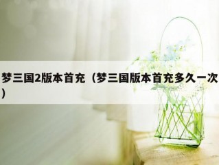 梦三国2版本首充（梦三国版本首充多久一次）