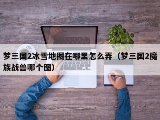 梦三国2冰雪地图在哪里怎么弄（梦三国2魔族战兽哪个图）