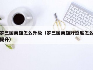 梦三国英雄怎么升级（梦三国英雄好感度怎么提升）