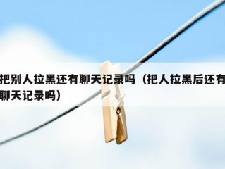 把别人拉黑还有聊天记录吗（把人拉黑后还有聊天记录吗）