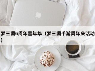 梦三国6周年嘉年华（梦三国手游周年庆活动）