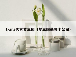 t-ara代言梦三国（梦三国是哪个公司）