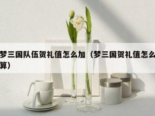 梦三国队伍贺礼值怎么加（梦三国贺礼值怎么算）