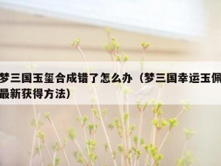 梦三国玉玺合成错了怎么办（梦三国幸运玉佩最新获得方法）