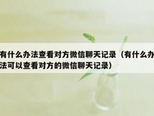 有什么办法查看对方微信聊天记录（有什么办法可以查看对方的微信聊天记录）