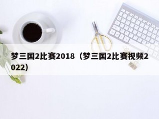 梦三国2比赛2018（梦三国2比赛视频2022）