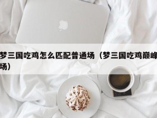 梦三国吃鸡怎么匹配普通场（梦三国吃鸡巅峰场）