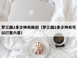梦三国2多少神兵换剑（梦三国2多少神兵可以打第六章）