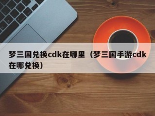 梦三国兑换cdk在哪里（梦三国手游cdk在哪兑换）