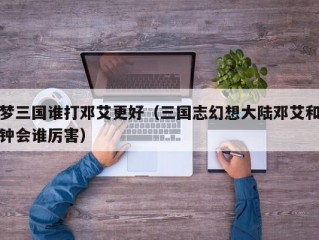 梦三国谁打邓艾更好（三国志幻想大陆邓艾和钟会谁厉害）