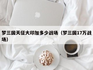 梦三国天征大印加多少战场（梦三国17万战场）
