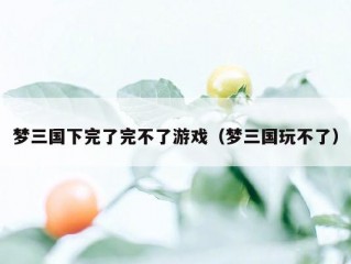 梦三国下完了完不了游戏（梦三国玩不了）