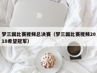 梦三国比赛视频总决赛（梦三国比赛视频2018希望冠军）