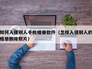如何入侵别人手机相册软件（怎样入侵别人的相册删除照片）