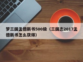 梦三国孟德新书500级（三国志2017孟德新书怎么获得）