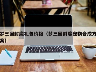 梦三国封魔礼包价格（梦三国封魔宠物合成方案）