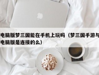 电脑版梦三国能在手机上玩吗（梦三国手游与电脑版是连接的么）