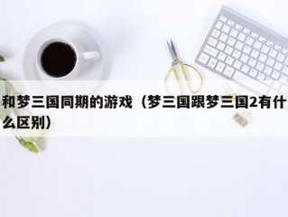 和梦三国同期的游戏（梦三国跟梦三国2有什么区别）