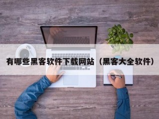 有哪些黑客软件下载网站（黑客大全软件）