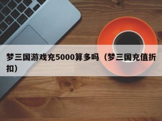 梦三国游戏充5000算多吗（梦三国充值折扣）