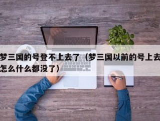 梦三国的号登不上去了（梦三国以前的号上去怎么什么都没了）