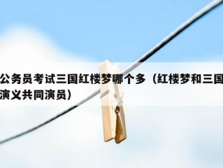 公务员考试三国红楼梦哪个多（红楼梦和三国演义共同演员）