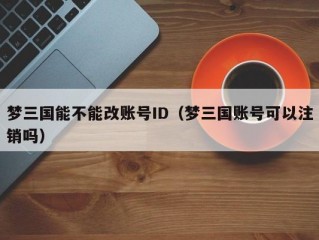 梦三国能不能改账号ID（梦三国账号可以注销吗）