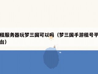 租服务器玩梦三国可以吗（梦三国手游租号平台）
