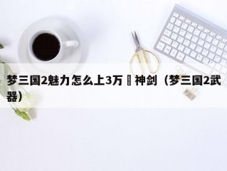 梦三国2魅力怎么上3万薙神剑（梦三国2武器）