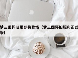 梦三国怀旧服即将登场（梦三国怀旧服和正式服）